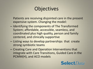 Objectives
Patients are receiving disjointed care in the present
expensive system. Changing the model:
– Identifying the components of The Transformed
System; affordable, accessible, seamless, and
coordinated plus high quality, person and family
centered, and clinically supportive
– Listing ways to develop partnerships that create
strong symbiotic teams
– Creating Care and Operation Interventions that
integrate with Care Transitions, Guided Care in the
PCMM(H), and ACO models
 