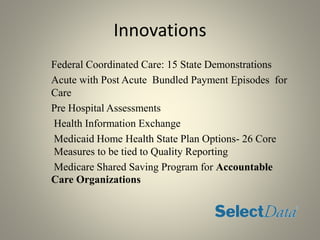 Innovations
Federal Coordinated Care: 15 State Demonstrations
Acute with Post Acute Bundled Payment Episodes for
Care
Pre Hospital Assessments
Health Information Exchange
Medicaid Home Health State Plan Options- 26 Core
Measures to be tied to Quality Reporting
Medicare Shared Saving Program for Accountable
Care Organizations
 