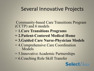 Several Innovative Projects
Community-based Care Transitions Program
(CCTP) and 6 models
= 1.Care Transitions Programs
= 2.Patient-Centered Medical Home
= 3.Guided Care Nurse-Physician Models
= 4.Comprehensive Care Coordination
Models
= 5.Innovative Academic Partnerships
= 6.Coaching Role Skill Transfer
 