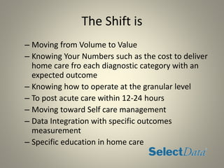 The Shift is
– Moving from Volume to Value
– Knowing Your Numbers such as the cost to deliver
home care fro each diagnostic category with an
expected outcome
– Knowing how to operate at the granular level
– To post acute care within 12-24 hours
– Moving toward Self care management
– Data Integration with specific outcomes
measurement
– Specific education in home care
 