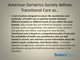 American Geriatrics Society defines
Transitional Care as…
– A set of actions designed to ensure the coordination and
continuity of health care as patients transfer between
different locations or different levels of care within the same
location. May include (but not limited to) hospitals, sub acute
and post acute nursing facilities, the patient’s home, primary
and specialty care offices, and long term care facilities.
Transitional care is based on a comprehensive plan of care and
the availability of health care practitioners who are well
trained in chronic care and have current information about the
patient’s goals, preferences, and clinical status. It includes
logistical arrangements, education of the patient and family, and
coordination among the health professionals involved in the
transition.
 