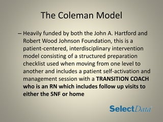 The Coleman Model
– Heavily funded by both the John A. Hartford and
Robert Wood Johnson Foundation, this is a
patient-centered, interdisciplinary intervention
model consisting of a structured preparation
checklist used when moving from one level to
another and includes a patient self-activation and
management session with a TRANSITION COACH
who is an RN which includes follow up visits to
either the SNF or home
 
