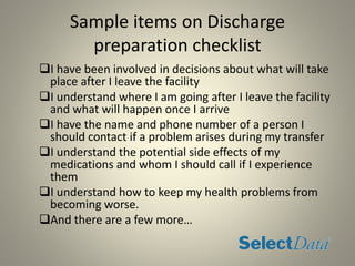 Sample items on Discharge
preparation checklist
I have been involved in decisions about what will take
place after I leave the facility
I understand where I am going after I leave the facility
and what will happen once I arrive
I have the name and phone number of a person I
should contact if a problem arises during my transfer
I understand the potential side effects of my
medications and whom I should call if I experience
them
I understand how to keep my health problems from
becoming worse.
And there are a few more…
 