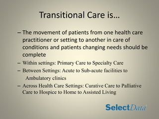 Transitional Care is…
– The movement of patients from one health care
practitioner or setting to another in care of
conditions and patients changing needs should be
complete
– Within settings: Primary Care to Specialty Care
– Between Settings: Acute to Sub-acute facilities to
Ambulatory clinics
– Across Health Care Settings: Curative Care to Palliative
Care to Hospice to Home to Assisted Living
 