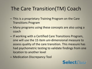 The Care Transition(TM) Coach
– This is a proprietary Training Program on the Care
Transitions Program
– Many programs using these concepts are also using a
coach
– If working with a Certified Care Transitions Program,
one will use the 15 item uni-dimensional measure to
assess quality of the care transition. This measure has
had psychometric testing to validate findings from one
location to another level
– Medication Discrepancy Tool
 