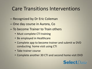 Care Transitions Interventions
– Recognized by Dr Eric Coleman
– One day course in Aurora, Co
– To become Trainer to Train others
• Must complete CTI training
• Be employed in Healthcare
• Complete app to become trainer and submit w DVD
conducting home visit using CTI
• Take trainer course
• Complete another 30 CTI and second home visit DVD
 