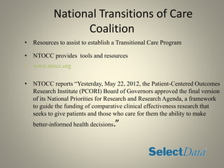 National Transitions of Care
Coalition
• Resources to assist to establish a Transitional Care Program
• NTOCC provides tools and resources
• www.ntocc.org
• NTOCC reports “Yesterday, May 22, 2012, the Patient-Centered Outcomes
Research Institute (PCORI) Board of Governors approved the final version
of its National Priorities for Research and Research Agenda, a framework
to guide the funding of comparative clinical effectiveness research that
seeks to give patients and those who care for them the ability to make
better-informed health decisions.”
 