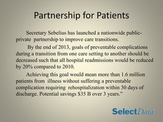 Partnership for Patients
Secretary Sebelius has launched a nationwide public-
private partnership to improve care transitions.
By the end of 2013, goals of preventable complications
during a transition from one care setting to another should be
decreased such that all hospital readmissions would be reduced
by 20% compared to 2010.
Achieving this goal would mean more than 1.6 million
patients from illness without suffering a preventable
complication requiring rehospitalization within 30 days of
discharge. Potential savings $35 B over 3 years.”
 