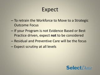 Expect
– To retrain the Workforce to Move to a Strategic
Outcome Focus
– If your Program is not Evidence Based or Best
Practice driven, expect not to be considered
– Residual and Preventive Care will be the focus
– Expect scrutiny at all levels
 