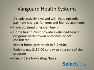 Vanguard Health Systems
– Already actively involved with fixed episodic
payment charges for knee and hip replacements
– Have obtained physician buy in
– Home health must provide evidenced based
programs with proven outcomes or not
considered
– Expect home care rehab in 3-7 visits
– Patients pay $150.00 co-pay to be a part of the
program
– Use of Care Navigating Nurse
 