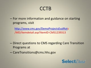 CCTB
– For more information and guidance on starting
programs, visit
http://www.cms.gov/DemoProjectsEvalRots
/MD/itemdetail.asp?itemID-CMS1239313
– Direct questions to CMS regarding Care Transition
Programs at
– CareTransitions@cms.hhs.gov
 