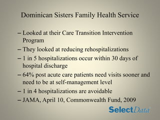 Dominican Sisters Family Health Service
– Looked at their Care Transition Intervention
Program
– They looked at reducing rehospitalizations
– 1 in 5 hospitalizations occur within 30 days of
hospital discharge
– 64% post acute care patients need visits sooner and
need to be at self-management level
– 1 in 4 hospitalizations are avoidable
– JAMA, April 10, Commonwealth Fund, 2009
 