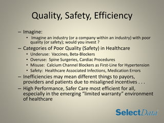 Quality, Safety, Efficiency
– Imagine:
• Imagine an industry (or a company within an industry) with poor
quality (or safety); would you invest ?
– Categories of Poor Quality (Safety) in Healthcare
• Underuse: Vaccines, Beta-Blockers
• Overuse: Spine Surgeries, Cardiac Procedures
• Misuse: Calcium Channel Blockers as First-Line for Hypertension
• Safety: Healthcare Associated Infections, Medication Errors
– Inefficiencies may mean different things to payors,
providers and patients due to misaligned incentives . . .
– High Performance, Safer Care most efficient for all,
especially in the emerging “limited warranty” environment
of healthcare
 