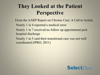 They Looked at the Patient
Perspective
From the AARP Report on Chronic Care: A Call to Action
Nearly 1 in 4 reported a medical error
Nearly 1 in 7 received no follow up appointment post
hospital discharge
Nearly 1 in 5 said their transitional care was not well
coordinated (IPRO, 2011)
 