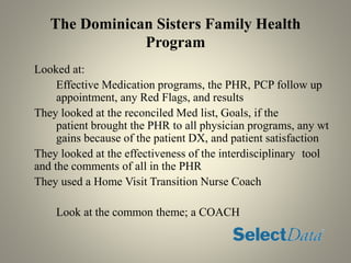 The Dominican Sisters Family Health
Program
Looked at:
Effective Medication programs, the PHR, PCP follow up
appointment, any Red Flags, and results
They looked at the reconciled Med list, Goals, if the
patient brought the PHR to all physician programs, any wt
gains because of the patient DX, and patient satisfaction
They looked at the effectiveness of the interdisciplinary tool
and the comments of all in the PHR
They used a Home Visit Transition Nurse Coach
Look at the common theme; a COACH
 