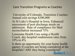 Care Transition Programs w Coaches
University of Colorado, Transition Coaches
Annual cost savings $300,000
At St Luke’s Hospital in Iowa, Enhanced
assessment of post discharge needs on
admission. Rate of compliance for Med
reconciliation increased 75%
Louisiana Health Care using a Health
Coach, day hospital readmission rates from
19% to 4%
Is there an opportunity for your home health
agency if coaches are being considered at the
hospitals? ARE they being considered?
 