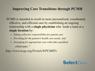 Improving Care Transitions through PCMH
PCMH is intended to result in more personalized, coordinated,
effective, and efficient care by establishing an ongoing
relationship with a single physician who leads a team at a
single location by:
– Taking collective responsibility for patient care
– Providing for the patient’s health care needs; and
– Arranging for appropriate care with other qualified
clinicians.”
http://www.ncqa.org/Portals/0/PCMH%
 