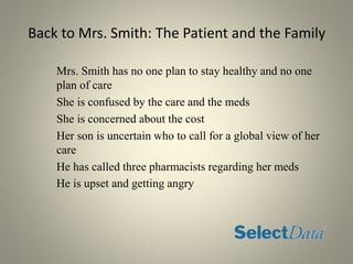 Back to Mrs. Smith: The Patient and the Family
Mrs. Smith has no one plan to stay healthy and no one
plan of care
She is confused by the care and the meds
She is concerned about the cost
Her son is uncertain who to call for a global view of her
care
He has called three pharmacists regarding her meds
He is upset and getting angry
 