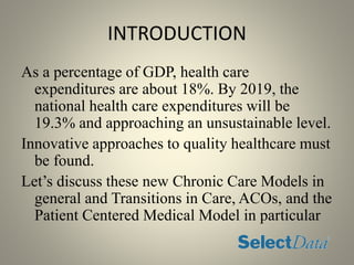 INTRODUCTION
As a percentage of GDP, health care
expenditures are about 18%. By 2019, the
national health care expenditures will be
19.3% and approaching an unsustainable level.
Innovative approaches to quality healthcare must
be found.
Let’s discuss these new Chronic Care Models in
general and Transitions in Care, ACOs, and the
Patient Centered Medical Model in particular
 