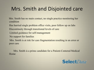 Mrs. Smith and Disjointed care
Mrs. Smith has no main contact, no single practice monitoring her
condition
Has harried single problem office visits, poor follow up on labs
Discontinuity through transitional levels of care
Limited guidance for self-management
No support for families
Mrs. Smith is at risk for care fragmentation resulting in an error or
poor care
Mrs. Smith is a prime candidate for a Patient-Centered Medical
Home
 