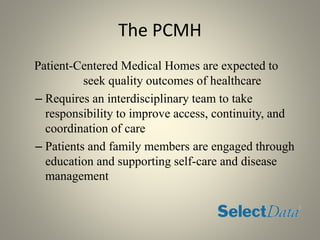 The PCMH
Patient-Centered Medical Homes are expected to
seek quality outcomes of healthcare
– Requires an interdisciplinary team to take
responsibility to improve access, continuity, and
coordination of care
– Patients and family members are engaged through
education and supporting self-care and disease
management
 