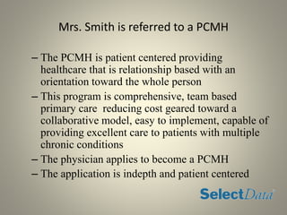 Mrs. Smith is referred to a PCMH
– The PCMH is patient centered providing
healthcare that is relationship based with an
orientation toward the whole person
– This program is comprehensive, team based
primary care reducing cost geared toward a
collaborative model, easy to implement, capable of
providing excellent care to patients with multiple
chronic conditions
– The physician applies to become a PCMH
– The application is indepth and patient centered
 