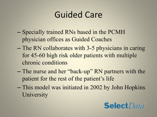 Guided Care
– Specially trained RNs based in the PCMH
physician offices as Guided Coaches
– The RN collaborates with 3-5 physicians in caring
for 45-60 high risk older patients with multiple
chronic conditions
– The nurse and her “back-up” RN partners with the
patient for the rest of the patient’s life
– This model was initiated in 2002 by John Hopkins
University
 