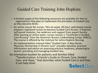 Guided Care Training John Hopkins
– A limited supply of the following resources are available for free to
organizations that plan to implement the principles of Guided Care
as they become ACOs:
– An online course for nurses. This six-week, 40-hour, web-based course
prepares registered nurses to become Guided Care Nurses. It features
self-paced modules, live webinars and support from expert faculty.
After passing an online exam, nurses receive a “Certificate in Guided
Care Nursing” from the American Nurses Credentialing Center (ANCC).
The course is offered by the Institute for Johns Hopkins Nursing.
– An implementation manual titled “Guided Care: A New Nurse-
Physician Partnership in Chronic Care” provides detailed, practical
information and advice on assessing practice readiness, preparing to
launch, providing and managing Guided Care.
An orientation booklet for patients and families titled
"Transformation: A Family's Guide to Chronic Care, Guided
Care, and Hope," that describes what Guided Care is and how
it can help them
 