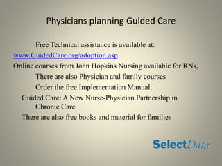 Physicians planning Guided Care
Free Technical assistance is available at:
www.GuidedCare.org/adoption.asp
Online courses from John Hopkins Nursing available for RNs,
There are also Physician and family courses
Order the free Implementation Manual:
Guided Care: A New Nurse-Physician Partnership in
Chronic Care
There are also free books and material for families
 