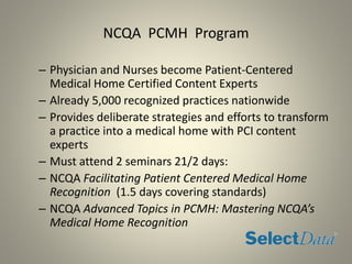 NCQA PCMH Program
– Physician and Nurses become Patient-Centered
Medical Home Certified Content Experts
– Already 5,000 recognized practices nationwide
– Provides deliberate strategies and efforts to transform
a practice into a medical home with PCI content
experts
– Must attend 2 seminars 21/2 days:
– NCQA Facilitating Patient Centered Medical Home
Recognition (1.5 days covering standards)
– NCQA Advanced Topics in PCMH: Mastering NCQA’s
Medical Home Recognition
 