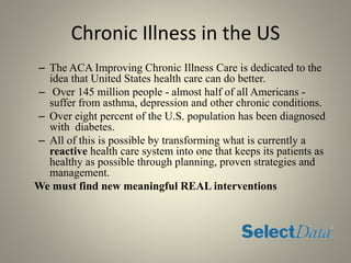 Chronic Illness in the US
– The ACA Improving Chronic Illness Care is dedicated to the
idea that United States health care can do better.
– Over 145 million people - almost half of all Americans -
suffer from asthma, depression and other chronic conditions.
– Over eight percent of the U.S. population has been diagnosed
with diabetes.
– All of this is possible by transforming what is currently a
reactive health care system into one that keeps its patients as
healthy as possible through planning, proven strategies and
management.
We must find new meaningful REAL interventions
 