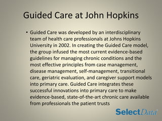 Guided Care at John Hopkins
• Guided Care was developed by an interdisciplinary
team of health care professionals at Johns Hopkins
University in 2002. In creating the Guided Care model,
the group infused the most current evidence-based
guidelines for managing chronic conditions and the
most effective principles from case management,
disease management, self-management, transitional
care, geriatric evaluation, and caregiver support models
into primary care. Guided Care integrates these
successful innovations into primary care to make
evidence-based, state-of-the-art chronic care available
from professionals the patient trusts
 