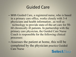 Guided Care
– With Guided Care, a registered nurse, who is based
in a primary care office, works closely with 3-4
physicians and health information , as well as
technology to provide state-of-the-art care for 50-
60 chronically ill patients. In partnership with the
primary care physician, the Guided Care Nurse
Coach is responsible for the following clinical
processes:
–Assesses the patient at home, this will be
completed by the physician practice Guided
Care Nurse
 