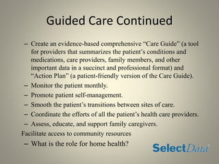 Guided Care Continued
– Create an evidence-based comprehensive “Care Guide” (a tool
for providers that summarizes the patient’s conditions and
medications, care providers, family members, and other
important data in a succinct and professional format) and
“Action Plan” (a patient-friendly version of the Care Guide).
– Monitor the patient monthly.
– Promote patient self-management.
– Smooth the patient’s transitions between sites of care.
– Coordinate the efforts of all the patient’s health care providers.
– Assess, educate, and support family caregivers.
Facilitate access to community resources
– What is the role for home health?
 