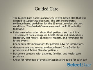 Guided Care
– The Guided Care nurses used a secure web-based EHR that was
created to support Guided Care. The EHR incorporates
evidence-based guidelines for the 15 most prevalent chronic
conditions. The Guided Care nurses used the EHR to do the
following:
– Enter new information about their patients, such as initial
assessment data, changes in health status and medications,
laboratory test results, specialists’ reports, and reminders for
future events.
– Check patients’ medications for possible adverse interactions.
– Generate new and revised evidence-based Care Guides for
providers and Action Plans for patients.
– Document contacts with patients, families, and health care
providers.
– Check for reminders of events or actions scheduled for each day
 