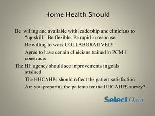 Home Health Should
Be willing and available with leadership and clinicians to
“up-skill.” Be flexible. Be rapid in response.
Be willing to work COLLABORATIVELY
Agree to have certain clinicians trained in PCMH
constructs
The HH agency should see improvements in goals
attained
The HHCAHPs should reflect the patient satisfaction
Are you preparing the patients for the HHCAHPS survey?
 