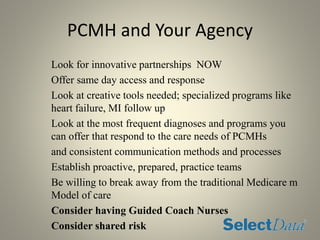 PCMH and Your Agency
Look for innovative partnerships NOW
Offer same day access and response
Look at creative tools needed; specialized programs like
heart failure, MI follow up
Look at the most frequent diagnoses and programs you
can offer that respond to the care needs of PCMHs
and consistent communication methods and processes
Establish proactive, prepared, practice teams
Be willing to break away from the traditional Medicare m
Model of care
Consider having Guided Coach Nurses
Consider shared risk
 