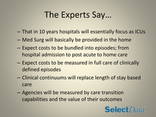 The Experts Say…
– That in 10 years hospitals will essentially focus as ICUs
– Med Surg will basically be provided in the home
– Expect costs to be bundled into episodes; from
hospital admission to post acute to home care
– Expect costs to be measured in full care of clinically
defined episodes
– Clinical continuums will replace length of stay based
care
– Agencies will be measured by care transition
capabilities and the value of their outcomes
 