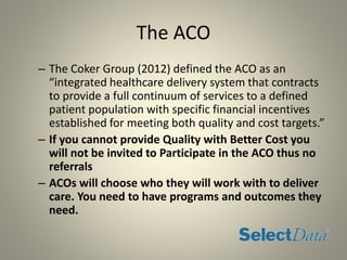 The ACO
– The Coker Group (2012) defined the ACO as an
“integrated healthcare delivery system that contracts
to provide a full continuum of services to a defined
patient population with specific financial incentives
established for meeting both quality and cost targets.”
– If you cannot provide Quality with Better Cost you
will not be invited to Participate in the ACO thus no
referrals
– ACOs will choose who they will work with to deliver
care. You need to have programs and outcomes they
need.
 