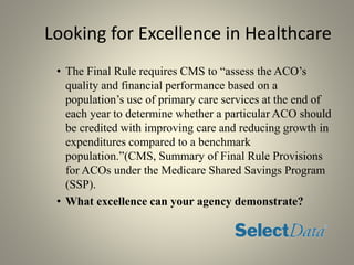 Looking for Excellence in Healthcare
• The Final Rule requires CMS to “assess the ACO’s
quality and financial performance based on a
population’s use of primary care services at the end of
each year to determine whether a particular ACO should
be credited with improving care and reducing growth in
expenditures compared to a benchmark
population.”(CMS, Summary of Final Rule Provisions
for ACOs under the Medicare Shared Savings Program
(SSP).
• What excellence can your agency demonstrate?
 