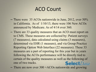 ACO Count
– There were 35 ACOs nationwide in June, 2012, over 50%
in California. As of 1/10/13, there were 106 New ACOs
announced by Medicare. As of 4/14 over 360.
– There are 33 quality measures that an ACO must report on
to CMS. These measures are collected by: Patient surveys
(7 measures), data calculated using claims (3 measures),
determined via EHR (1 measure), and via Group Practice
Reporting Option Web Interface (22 measures). These 33
measures are a part of reporting for this year but in years
following the ACOs performance will be directly tied to
certain of the quality measures as well as the following of
one of two tracks.
– There are now over 300 +ACOs nationwide and growing
 