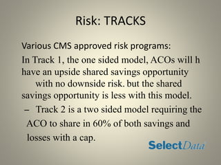 Risk: TRACKS
Various CMS approved risk programs:
In Track 1, the one sided model, ACOs will h
have an upside shared savings opportunity
with no downside risk. but the shared
savings opportunity is less with this model.
– Track 2 is a two sided model requiring the
ACO to share in 60% of both savings and
losses with a cap.
 