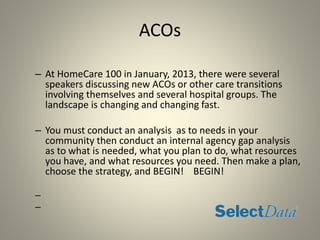 ACOs
– At HomeCare 100 in January, 2013, there were several
speakers discussing new ACOs or other care transitions
involving themselves and several hospital groups. The
landscape is changing and changing fast.
– You must conduct an analysis as to needs in your
community then conduct an internal agency gap analysis
as to what is needed, what you plan to do, what resources
you have, and what resources you need. Then make a plan,
choose the strategy, and BEGIN! BEGIN!
–
–
 