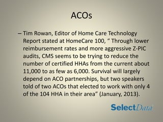 ACOs
– Tim Rowan, Editor of Home Care Technology
Report stated at HomeCare 100, “ Through lower
reimbursement rates and more aggressive Z-PIC
audits, CMS seems to be trying to reduce the
number of certified HHAs from the current about
11,000 to as few as 6,000. Survival will largely
depend on ACO partnerships, but two speakers
told of two ACOs that elected to work with only 4
of the 104 HHA in their area” (January, 2013).
 