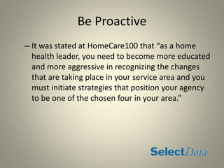 Be Proactive
– It was stated at HomeCare100 that “as a home
health leader, you need to become more educated
and more aggressive in recognizing the changes
that are taking place in your service area and you
must initiate strategies that position your agency
to be one of the chosen four in your area.”
 