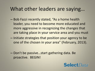What other leaders are saying…
– Bob Fazzi recently stated, “As a home health
leader, you need to become more educated and
more aggressive in recognizing the changes that
are taking place in your service area and you must
– Initiate strategies that position your agency to be
one of the chosen in your area” (February, 2013).
– Don’t be passive…start gathering data. Be
proactive. BEGIN!
 
