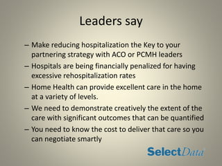 Leaders say
– Make reducing hospitalization the Key to your
partnering strategy with ACO or PCMH leaders
– Hospitals are being financially penalized for having
excessive rehospitalization rates
– Home Health can provide excellent care in the home
at a variety of levels.
– We need to demonstrate creatively the extent of the
care with significant outcomes that can be quantified
– You need to know the cost to deliver that care so you
can negotiate smartly
 