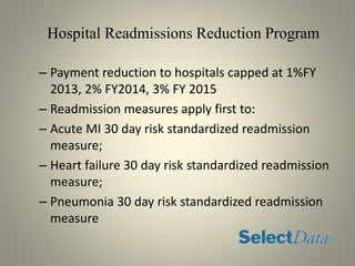 Hospital Readmissions Reduction Program
– Payment reduction to hospitals capped at 1%FY
2013, 2% FY2014, 3% FY 2015
– Readmission measures apply first to:
– Acute MI 30 day risk standardized readmission
measure;
– Heart failure 30 day risk standardized readmission
measure;
– Pneumonia 30 day risk standardized readmission
measure
 