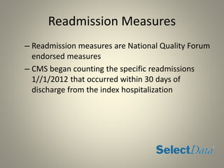 Readmission Measures
– Readmission measures are National Quality Forum
endorsed measures
– CMS began counting the specific readmissions
1//1/2012 that occurred within 30 days of
discharge from the index hospitalization
 