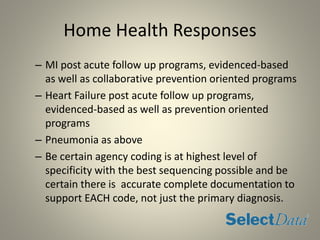 Home Health Responses
– MI post acute follow up programs, evidenced-based
as well as collaborative prevention oriented programs
– Heart Failure post acute follow up programs,
evidenced-based as well as prevention oriented
programs
– Pneumonia as above
– Be certain agency coding is at highest level of
specificity with the best sequencing possible and be
certain there is accurate complete documentation to
support EACH code, not just the primary diagnosis.
 